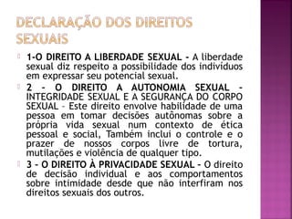  1-O DIREITO A LIBERDADE SEXUAL - A liberdade
sexual diz respeito a possibilidade dos indivíduos
em expressar seu potencial sexual.
 2 – O DIREITO A AUTONOMIA SEXUAL –
INTEGRIDADE SEXUAL E A SEGURANÇA DO CORPO
SEXUAL – Este direito envolve habilidade de uma
pessoa em tomar decisões autônomas sobre a
própria vida sexual num contexto de ética
pessoal e social, Também inclui o controle e o
prazer de nossos corpos livre de tortura,
mutilações e violência de qualquer tipo.
 3 – O DIREITO À PRIVACIDADE SEXUAL – O direito
de decisão individual e aos comportamentos
sobre intimidade desde que não interfiram nos
direitos sexuais dos outros.
 