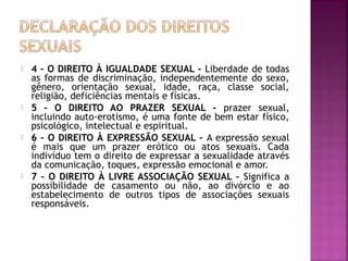  4 – O DIREITO À IGUALDADE SEXUAL - Liberdade de todas
as formas de discriminação, independentemente do sexo,
gênero, orientação sexual, idade, raça, classe social,
religião, deficiências mentais e físicas.
 5 – O DIREITO AO PRAZER SEXUAL - prazer sexual,
incluindo auto-erotismo, é uma fonte de bem estar físico,
psicológico, intelectual e espiritual.
 6 – O DIREITO À EXPRESSÃO SEXUAL – A expressão sexual
é mais que um prazer erótico ou atos sexuais. Cada
indivíduo tem o direito de expressar a sexualidade através
da comunicação, toques, expressão emocional e amor.
 7 – O DIREITO À LIVRE ASSOCIAÇÃO SEXUAL – Significa a
possibilidade de casamento ou não, ao divórcio e ao
estabelecimento de outros tipos de associações sexuais
responsáveis.
 