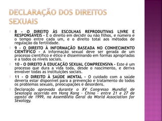  8 – O DIREITO ÀS ESCOLHAS REPRODUTIVAS LIVRE E
RESPONSÁVEIS – É o direito em decidir ou não filhos, e número e
o tempo entre cada um, e o direito total aos métodos de
regulação da fertilidade.
 9 – O DIREITO À INFORMAÇÃO BASEADA NO CONHECIMENTO
CIENTÍFICO – A informação sexual deve ser gerada de um
processo científico e ético e disseminando em formas apropriadas
e a todos os níveis sociais.
 10 – O DIREITO À EDUCAÇÃO SEXUAL COMPREENSIVA – Este é um
processo que dura a vida toda, desde o nascimento, e deriva
envolver todas as instituições sociais.
 11 – O DIREITO À SAÚDE MENTAL – O cuidado com a saúde
deveria estar disponível para a prevenção e tratamento do todos
os problemas sexuais, preocupações e desordens.
 Declaração aprovada durante o XV Congresso Mundial de
Sexologia ocorrido em Hong Kong – China – entre 21 e 27 de
agosto de 1999, na Assembléia Geral da World Association for
Sexology.
 