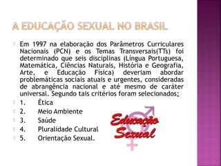  Em 1997 na elaboração dos Parâmetros Curriculares
Nacionais (PCN) e os Temas Transversais(TTs) foi
determinado que seis disciplinas (Língua Portuguesa,
Matemática, Ciências Naturais, História e Geografia,
Arte, e Educação Física) deveriam abordar
problemáticas sociais atuais e urgentes, consideradas
de abrangência nacional e até mesmo de caráter
universal. Segundo tais critérios foram selecionados: 
 1.      Ética
 2.      Meio Ambiente
 3.      Saúde
 4.      Pluralidade Cultural
 5.      Orientação Sexual.
 