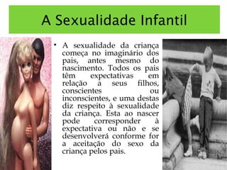 A Sexualidade Infantil
• A sexualidade da criança
começa no imaginário dos
pais, antes mesmo do
nascimento. Todos os pais
têm expectativas em
relação a seus filhos,
conscientes ou
inconscientes, e uma destas
diz respeito à sexualidade
da criança. Esta ao nascer
pode corresponder à
expectativa ou não e se
desenvolverá conforme for
a aceitação do sexo da
criança pelos pais.
 