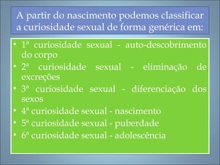 A partir do nascimento podemos classificar
a curiosidade sexual de forma genérica em:
• 1ª curiosidade sexual - auto-descobrimento
do corpo
• 2ª curiosidade sexual - eliminação de
excreções
• 3ª curiosidade sexual - diferenciação dos
sexos
• 4ª curiosidade sexual - nascimento
• 5ª curiosidade sexual - puberdade
• 6ª curiosidade sexual - adolescência
• 1ª curiosidade sexual - auto-descobrimento
do corpo
• 2ª curiosidade sexual - eliminação de
excreções
• 3ª curiosidade sexual - diferenciação dos
sexos
• 4ª curiosidade sexual - nascimento
• 5ª curiosidade sexual - puberdade
• 6ª curiosidade sexual - adolescência
 