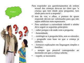 Para responder aos questionamentos de ordemPara responder aos questionamentos de ordem
sexual das crianças deve-se ter claro que "asexual das crianças deve-se ter claro que "a
criança que tem idade para perguntar, temcriança que tem idade para perguntar, tem
idade para ouvir a resposta".idade para ouvir a resposta".
O tom de voz, o olhar, a postura de quemO tom de voz, o olhar, a postura de quem
responde devem ser valorizados para que nãoresponde devem ser valorizados para que não
sejam artificiais nem repressores.sejam artificiais nem repressores.
• Para satisfazer a curiosidade infantil o adultoPara satisfazer a curiosidade infantil o adulto
deve seguir os seguintes princípios:deve seguir os seguintes princípios:
• - saber porque e de onde vem a pergunta;- saber porque e de onde vem a pergunta;
• - honestidade;- honestidade;
• - restringir-se à pergunta feita, sem se estender;- restringir-se à pergunta feita, sem se estender;
• - progredir com base no que a criança já- progredir com base no que a criança já
conhece;conhece;
• - fornecer explicações em linguagem simples e- fornecer explicações em linguagem simples e
familiar;familiar;
• - sempre que possível corresponder ao- sempre que possível corresponder ao
momento em que a criança solicita;momento em que a criança solicita;
• - repetir, se necessário.- repetir, se necessário.
Vídeo
 