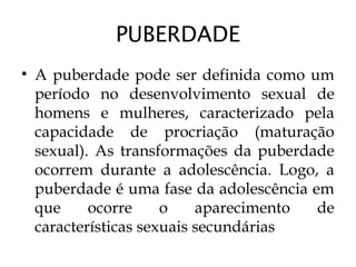 PUBERDADE
• A puberdade pode ser definida como um
período no desenvolvimento sexual de
homens e mulheres, caracterizado pela
capacidade de procriação (maturação
sexual). As transformações da puberdade
ocorrem durante a adolescência. Logo, a
puberdade é uma fase da adolescência em
que ocorre o aparecimento de
características sexuais secundárias
 