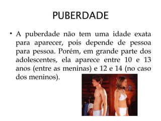 PUBERDADE
• A puberdade não tem uma idade exata
para aparecer, pois depende de pessoa
para pessoa. Porém, em grande parte dos
adolescentes, ela aparece entre 10 e 13
anos (entre as meninas) e 12 e 14 (no caso
dos meninos).
 