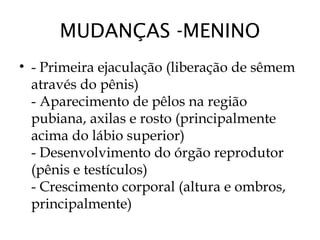 MUDANÇAS -MENINO
• - Primeira ejaculação (liberação de sêmem
através do pênis)
- Aparecimento de pêlos na região
pubiana, axilas e rosto (principalmente
acima do lábio superior)
- Desenvolvimento do órgão reprodutor
(pênis e testículos)
- Crescimento corporal (altura e ombros,
principalmente)
 