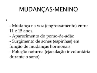 MUDANÇAS-MENINO
•
- Mudança na voz (engrossamento) entre
11 e 15 anos.
- Aparecimento do pomo-de-adão
- Surgimento de acnes (espinhas) em
função de mudanças hormonais
- Polução noturna (ejaculação involuntária
durante o sono).
 