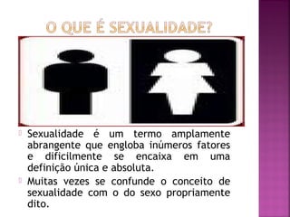  Sexualidade é um termo amplamente
abrangente que engloba inúmeros fatores
e dificilmente se encaixa em uma
definição única e absoluta.
 Muitas vezes se confunde o conceito de
sexualidade com o do sexo propriamente
dito.
 