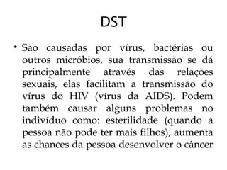 DST
• São causadas por vírus, bactérias ou
outros micróbios, sua transmissão se dá
principalmente através das relações
sexuais, elas facilitam a transmissão do
vírus do HIV (vírus da AIDS). Podem
também causar alguns problemas no
indivíduo como: esterilidade (quando a
pessoa não pode ter mais filhos), aumenta
as chances da pessoa desenvolver o câncer
 