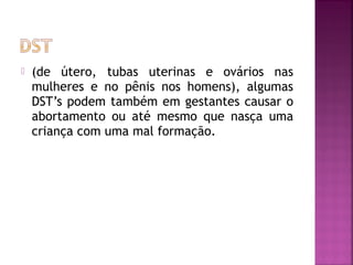  (de útero, tubas uterinas e ovários nas
mulheres e no pênis nos homens), algumas
DST’s podem também em gestantes causar o
abortamento ou até mesmo que nasça uma
criança com uma mal formação.
 