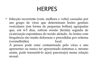 HERPES
• Infecção recorrente (vem, melhora e volta) causadas por
um grupo de vírus que determinam lesões genitais
vesiculares (em forma de pequenas bolhas) agrupadas
que, em 4-5 dias, sofrem erosão (ferida) seguida de
cicatrização espontânea do tecido afetado. As lesões com
frequência são muito dolorosas e precedidas por eritema
(vermelhidão) local.
A pessoa pode estar contaminada pelo virus e não
apresentar ou nunca ter apresentado sintomas e, mesmo
assim, pode transmití-lo a(ao) parceira(o) numa relação
sexual.
 