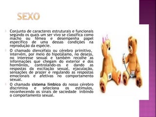  Conjunto de caracteres estruturais e funcionais
segundo os quais um ser vivo se classifica como
macho ou fêmea e desempenha papel
específico de uma dessas condições na
reprodução da espécie.
 O chamado diencéfalo ou cérebro primitivo, 
intervém, por meio do hipotálamo, no desejo,
no interesse sexual e também recolhe as
informações que chegam do exterior e dos
hormônios, controlando-os e dando as
respostas da excitação sexual, ejaculação,
sensações de prazer e regulando as respostas
emocionais e afetivas no comportamento
sexual.
 O chamado sistema límbico do nosso cérebro
discrimina e seleciona os estímulos,
reconhecendo os sinais de saciedade  inibindo
o comportamento sexual.
 
