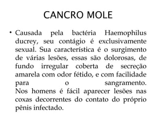 CANCRO MOLE
• Causada pela bactéria Haemophilus
ducrey, seu contágio é exclusivamente
sexual. Sua característica é o surgimento
de várias lesões, essas são dolorosas, de
fundo irregular coberta de secreção
amarela com odor fétido, e com facilidade
para o sangramento.
Nos homens é fácil aparecer lesões nas
coxas decorrentes do contato do próprio
pênis infectado.
 