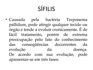 SÍFILIS
• Causada pela bactéria Treponema
pallidum, pode atingir qualquer tecido ou
órgão e tende a evoluir cronicamente. É de
fácil tratamento, porém de extrema
preocupação pelo fato do conhecimento
das conseqüências decorrentes da
evolução da doença.
De acordo com sua evolução, pode
apresentar-se em três fases:
 