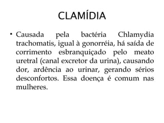CLAMÍDIA
• Causada pela bactéria Chlamydia
trachomatis, igual à gonorréia, há saída de
corrimento esbranquiçado pelo meato
uretral (canal excretor da urina), causando
dor, ardência ao urinar, gerando sérios
desconfortos. Essa doença é comum nas
mulheres.
 
