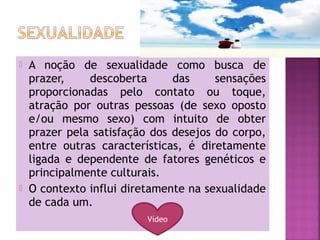  A noção de sexualidade como busca de
prazer, descoberta das sensações
proporcionadas pelo contato ou toque,
atração por outras pessoas (de sexo oposto
e/ou mesmo sexo) com intuito de obter
prazer pela satisfação dos desejos do corpo,
entre outras características, é diretamente
ligada e dependente de fatores genéticos e
principalmente culturais.
 O contexto influi diretamente na sexualidade
de cada um.
Vídeo
 
