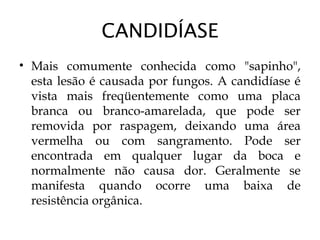CANDIDÍASE
• Mais comumente conhecida como "sapinho",
esta lesão é causada por fungos. A candidíase é
vista mais freqüentemente como uma placa
branca ou branco-amarelada, que pode ser
removida por raspagem, deixando uma área
vermelha ou com sangramento. Pode ser
encontrada em qualquer lugar da boca e
normalmente não causa dor. Geralmente se
manifesta quando ocorre uma baixa de
resistência orgânica.
 