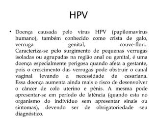 HPV
• Doença causada pelo vírus HPV (papilomavírus
humano), também conhecido como crista de galo,
verruga genital, couve-flor...
Caracteriza-se pelo surgimento de pequenas verrugas
isoladas ou agrupadas na região anal ou genital, é uma
doença especialmente perigosa quando afeta a gestante,
pois o crescimento das verrugas pode obstruir o canal
vaginal levando a necessidade de cesariana.
Essa doença aumenta ainda mais o risco de desenvolver
o câncer de colo uterino e pênis. A mesma pode
apresentar-se em período de latência (quando esta no
organismo do indivíduo sem apresentar sinais ou
sintomas), devendo ser de obrigatoriedade seu
diagnóstico.
 