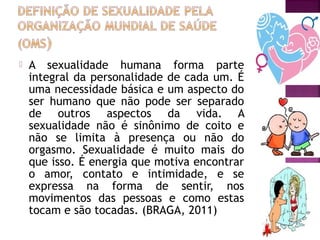  A sexualidade humana forma parte
integral da personalidade de cada um. É
uma necessidade básica e um aspecto do
ser humano que não pode ser separado
de outros aspectos da vida. A
sexualidade não é sinônimo de coito e
não se limita à presença ou não do
orgasmo. Sexualidade é muito mais do
que isso. É energia que motiva encontrar
o amor, contato e intimidade, e se
expressa na forma de sentir, nos
movimentos das pessoas e como estas
tocam e são tocadas. (BRAGA, 2011)
 