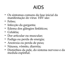 AIDS
• Os sintomas comuns da fase inicial da
manifestação do vírus  HIV são:
• Febre;
• Infecção da garganta;
• Edema dos glângios linfáticos;
• Cefaléia;
• Dor articular ou muscular;
• Fadiga ou perda de energia;
• Anorexia ou perda de peso;
• Náusea, vômito, diarréia;
• Distúrbios da pele, do sistema nervoso e da
medula espinhal.
 