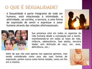  A Sexualidade é parte integrante de todo ser
humano, está relacionada à intimidade, a
afetividade, ao carinho, a ternura, a uma forma
de expressão de sentir e expressar o amor
humano através das relações afetivossexuais.
Sua presença está em todos os aspectos da
vida humana desde a concepção até a morte,
manifestando-se em todas as fases da vida,
infância, adolescência, fase adulta, terceira
idade; sem distinção de raça, cor, sexo,
deficiência, etc.;
Além de que não está apenas nos aspectos genitais, mas
sendo considerada como uma das suas formas de
expressão, porém nunca como forma isolada, como um fim
em si mesma.
 