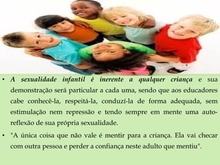 • A sexualidade infantil é inerente a qualquer criança e sua
demonstração será particular a cada uma, sendo que aos educadores
cabe conhecê-la, respeitá-la, conduzí-la de forma adequada, sem
estimulação nem repressão e tendo sempre em mente uma auto-
reflexão de sua própria sexualidade.
• "A única coisa que não vale é mentir para a criança. Ela vai checar
com outra pessoa e perder a confiança neste adulto que mentiu".
 