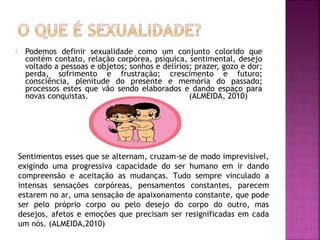  Podemos definir sexualidade como um conjunto colorido que
contém contato, relação corpórea, psíquica, sentimental, desejo
voltado a pessoas e objetos; sonhos e delírios; prazer, gozo e dor;
perda, sofrimento e frustração; crescimento e futuro;
consciência, plenitude do presente e memória do passado;
processos estes que vão sendo elaborados e dando espaço para
novas conquistas. (ALMEIDA, 2010)
Sentimentos esses que se alternam, cruzam-se de modo imprevisível,
exigindo uma progressiva capacidade do ser humano em ir dando
compreensão e aceitação as mudanças. Tudo sempre vinculado a
intensas sensações corpóreas, pensamentos constantes, parecem
estarem no ar, uma sensação de apaixonamento constante, que pode
ser pelo próprio corpo ou pelo desejo do corpo do outro, mas
desejos, afetos e emoções que precisam ser resignificadas em cada
um nós. (ALMEIDA,2010)
 