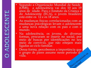 • Segundo a Organização Mundial de Saúde
(OMS), a adolescência vai dos 10 aos 19
anos de idade. Para o Estatuto da Criança e
do Adolescente (ECA), o jovem brasileiro
está entre os 12 e os 18 anos.
• As mudanças físicas correlacionadas com as
mudanças psicológicas levam o adolescente
a uma nova relação com os pais e com o
mundo.
• Na adolescência, os jovens, de diversas
formas, procuram se inserir no social, por
meio de buscas por identificações no seu
meio de convívio, que não estejam mais
ligadas ao ciclo familiar.
• Dessa forma, percebemos a importância que
o grupo de pares assume nesse período da
vida.
Ética e sexualidade na
cola.m
p4
 