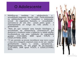 O Adolescente
• Mobiliza-se, também na adolescência, a
sexualidade enquanto função vital. Particularmente
na adolescência, ao se completar a maturação
sexual do organismo humano, a sexualidade
aproxima-se de um dos canais pelos quais é
experimentada ao longo da vida adulta – a
genitalidade.
• Mais do que cumprir uma função fisiológica, a
sexualidade na adolescência caracteriza-se por
demarcar a fronteira entre a infância e a idade adulta,
focalizando-se em uma validação da capacidade
genital. (TAVARES, 2008 apud VOLPI, e
LESZCZYNSKI, 2010). 
• “O ato permite ao jovem reconhecer esse novo corpo
e essa nova imagem corporal como os de um sujeito
genitalmente capaz e, assim, apropriar-se,
imaginariamente, de seu papel de ser sexuado.”
(TAVARES, 2008 apud VOLPI, e LESZCZYNSKI,
2010).
 