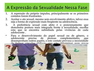 A Expressão da Sexualidade Nessa Fase
1.1. A repressão do próprio impulso, principalmente se os primeirosA repressão do próprio impulso, principalmente se os primeiros
contatos forem frustrantes.contatos forem frustrantes.
2.2. Aceitar o ato sexual, mesmo sem envolvimento afetivo, talvez essaAceitar o ato sexual, mesmo sem envolvimento afetivo, talvez essa
seja a forma de expressão mais freqüente na adolescência.seja a forma de expressão mais freqüente na adolescência.
3.3. A preferência sexual com afeto é o posicionamento queA preferência sexual com afeto é o posicionamento que
demonstra postura mais integrada frente à sexualidade, escolhademonstra postura mais integrada frente à sexualidade, escolha
esta que se encontra subsidiada pelas vivências de cadaesta que se encontra subsidiada pelas vivências de cada
adolescente .adolescente .
• Para o desenvolvimento do papel sexual ou de gênero, oPara o desenvolvimento do papel sexual ou de gênero, o
adolescente precisa de pessoas complementares, queadolescente precisa de pessoas complementares, que
desempenham outros papéis, e este contato provoca a necessidadedesempenham outros papéis, e este contato provoca a necessidade
de formar vínculos afetivos, que vão determinar suas novasde formar vínculos afetivos, que vão determinar suas novas
experiências.experiências.
 