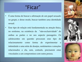 “Ficar”
• É uma forma de buscar a afirmação de um papel sexuado
no grupo, e desse modo, buscar também uma identidade
sexual.
• Esse tipo de relação está fundamentada na atração física,
no erotismo, na existência da “não-exclusividade” de
ambas as partes e no seu aspecto passageiro. Os
adolescentes em questão procuram esse tipo de
relacionamento como forma de experimentar a
intimidade e uma série de desejos, sentimentos e emoções
relacionados a ela, sem, contudo, precisarem estar
vinculados a um compromisso com outra pessoa.
 