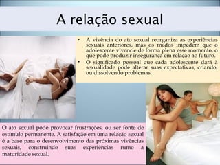 A relação sexual
• A vivência do ato sexual reorganiza as experiências
sexuais anteriores, mas os medos impedem que o
adolescente vivencie de forma plena esse momento, o
que pode produzir insegurança em relação ao futuro.
• O significado pessoal que cada adolescente dará à
sexualidade pode alterar suas expectativas, criando,
ou dissolvendo problemas.
O ato sexual pode provocar frustrações, ou ser fonte de
estímulo permanente. A satisfação em uma relação sexual
é a base para o desenvolvimento das próximas vivências
sexuais, construindo suas experiências rumo à
maturidade sexual.
 