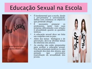 Educação Sexual na Escola
• É fundamental que a escola, desde
a pré-primária à universidade,
defina com coerência os objetivos
que pretende atingir.
• É necessário preparar os
professores, tanto com suas
próprias dificuldades com relação
à sexualidade quanto as questões
teóricas.
• A educação sexual deve ser feita
em conjunto com os pais.
• Além dos temas biológicos e de
prevenção, deve-se abordar temas
do interesse dos alunos.
• As escolas não estão preparadas
para acolher a educação sexual.
Um dos principais motivos é a não
aceitação dos pais dos alunos, que
pensam que provocaria
exarcebação da sexualidade dos
jovens.
 