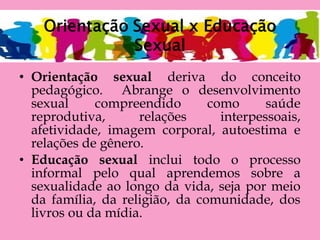 • Orientação sexual deriva do conceito
pedagógico. Abrange o desenvolvimento
sexual compreendido como saúde
reprodutiva, relações interpessoais,
afetividade, imagem corporal, autoestima e
relações de gênero.
• Educação sexual inclui todo o processo
informal pelo qual aprendemos sobre a
sexualidade ao longo da vida, seja por meio
da família, da religião, da comunidade, dos
livros ou da mídia.
 