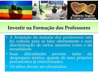 Investir na Formação dos ProfessoresInvestir na Formação dos Professores
• A formação da maioria dos professores não
foi voltada para se falar abertamente e sem
discriminação de certos assuntos como o da
sexualidade.
• Suas dificuldades provém tanto do
despreparo teórico, quanto de seus próprios
preconceitos já interiorizados.
• Os tabus devem ser eliminados.
• A formação da maioria dos professores não
foi voltada para se falar abertamente e sem
discriminação de certos assuntos como o da
sexualidade.
• Suas dificuldades provém tanto do
despreparo teórico, quanto de seus próprios
preconceitos já interiorizados.
• Os tabus devem ser eliminados.
 