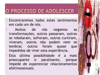  Encontraremos todos estes sentimentos
em cada um de nós.
 Muitos de nós negamos as
transformações, outros passaram, outros
se rebelaram, sofreram, outros curtiram,
viveram, outros não podem nem se
lembrar, outros foram quase que
impedidos de viver esta experiência.
 Esta última possibilidade é a mais
preocupante e paralisante, porque
impede de experenciar relacionamentos
afetivossexuais.
 