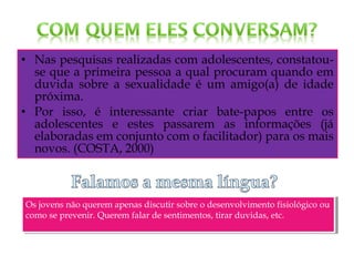 • Nas pesquisas realizadas com adolescentes, constatou-
se que a primeira pessoa a qual procuram quando em
duvida sobre a sexualidade é um amigo(a) de idade
próxima.
• Por isso, é interessante criar bate-papos entre os
adolescentes e estes passarem as informações (já
elaboradas em conjunto com o facilitador) para os mais
novos. (COSTA, 2000)
Os jovens não querem apenas discutir sobre o desenvolvimento fisiológico ou
como se prevenir. Querem falar de sentimentos, tirar duvidas, etc.
Os jovens não querem apenas discutir sobre o desenvolvimento fisiológico ou
como se prevenir. Querem falar de sentimentos, tirar duvidas, etc.
 