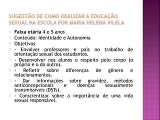 Faixa etária 4 e 5 anos
 Conteúdo: Identidade e Autonomia
 Objetivos
 - Envolver professores e pais no trabalho de
orientação sexual dos estudantes.
 - Desenvolver nos alunos o respeito pelo corpo (o
próprio e o do outro).
 - Refletir sobre diferenças de gênero e
relacionamentos.
 - Dar informações sobre gravidez, métodos
anticoncepcionais e doenças sexualmente
transmissíveis (DSTs).
 - Conscientizar sobre a importância de uma vida
sexual responsável.
 