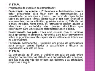  1ª ETAPA
 Preparação da escola e da comunidade:
 Capacitação da equipe - Professores e funcionários devem
estar preparados para lidar com as manifestações da
sexualidade de crianças e jovens. Um curso de capacitação
sobre os principais temas (como falar e agir com crianças e
adolescentes; prazer e limites; gravidez e aborto; DSTs etc.) é
o mais indicado. Além disso, os formadores podem ajudar a
identificar os conteúdos das diversas disciplinas que
contribuem para um trabalho sistemático sobre o tema.
 Envolvimento dos pais - Faça uma reunião com as famílias
para apresentar o programa. Aproveite para falar brevemente
sobre as principais manifestações da sexualidade na infância e
na adolescência.
 Formação permanente - Organize um grupo de professores
para estudar temas ligados à sexualidade e discutir as
experiências em sala de aula.
 2ª ETAPA
 Da pré-escola ao 5º ano, o trabalho em sala de aula exige
atenção do professor às atitudes e à curiosidade das crianças,
pois são elas que vão dar origem aos debates e às atividades
propostos a seguir.
 