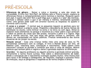  Diferenças de gênero - Baixar a calça e levantar a saia são sinais de
curiosidade. O livro Ceci Tem Pipi?, de Heloisa Jahn e Thierry Lenain, explora as
diferenças físicas e comportamentais entre meninos e meninas. Pergunte quem
tem pipi. E quem não tem? Tem o quê? Diga que a vagina é o "pipi" das meninas.
Estimule o debate sobre o que é ser menino e menina, levantando questões
como: uma garota pode subir em árvores? Escreva as respostas no quadro e
converse com a turma.
 O corpo e o prazer - É normal que os pequenos toquem os genitais para ter
prazer e conhecer o próprio corpo. Proponha a descoberta de outras formas de
satisfação na escola, como brincar na areia e na terra ou com água. Deixe-os
explorar esses elementos no parque e incentive-os a falar sobre o que sentiram
e sobre as partes do corpo que dão prazer, inclusive o pênis e a vagina. Diga
que é normal tocá-los, mas que essas são partes íntimas e, portanto, não
devem ser manipuladas em locais públicos. Finalize lembrando-as das outras
maneiras de ter prazer na escola.
 Relação sexual - Caso uma criança tenha visto uma cena de sexo na TV,
certamente comentará com os colegas. O livro A Mamãe Botou um Ovo, de
Babette Cole, relaciona sexo, concepção e nascimento. Todos sabem como
nasceram? Levante as dúvidas e comente que sexo é coisa de adultos. Mostre
bonecos que tenham pênis e vagina e deixe a garotada explorar as diferenças.
 Gravidez - Se alguma professora ou alguém próxima à garotada estiver grávida,
certamente a turma ficará curiosa. Fale sobre o desenvolvimento do bebê,
desde a concepção até o nascimento (cartazes ajudam muito). Uma música boa
para tocar é De Umbigo a Umbiguinho, de Toquinho. Explique o processo físico
de evolução, ouça as perguntas e responda-as de forma simples e direta.
 