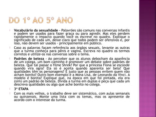  Vocabulário da sexualidade - Palavrões são comuns nas conversas infantis
e podem ser usados para fazer graça ou para agredir. Mas eles perdem
rapidamente o impacto quando você os escreve no quadro. Explique o
significado de cada um, deixe claro que todos podem ser ofensivos e, por
isso, não devem ser usados - principalmente em público.
 Caso as palavras façam referência aos órgãos sexuais, levante as outras
que a turma conheça para pênis e vagina. Escreva no quadro os termos
corretos e utilize-os nas conversas sobre o tema.
 Padrões de beleza - Ao perceber que os alunos debocham da aparência
de um colega, um bom caminho é promover um debate sobre padrões de
beleza. Que tal passar o filme Shrek? Por que a princesa Fiona se esconde
quando vira ogra? Ela só é aceita quando aparenta ser bela? Que
qualidades têm os personagens? É justo que as pessoas evitem quem não
acham bonito? Outro bom exemplo é a Mona Lisa, de Leonardo da Vinci. A
modelo é bonita? Explique que, na época em que foi pintada, ela era
(sim) um padrão de beleza. Divida a turma em duplas e peça que cada um
descreva qualidades ou algo que ache bonito no colega.
 3ª ETAPA
 Com os mais velhos, o trabalho deve ser sistemático, com aulas semanais
ou quinzenais. Monte uma lista com os temas, mas os apresente de
acordo com o interesse da turma.
 