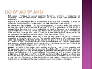 Puberdade - Coloque no quadro desenhos de corpos femininos e masculinos em
diferentes fases do crescimento. Pergunte aos alunos o que eles entendem por
puberdade.
 Explique as transformações físicas e emocionais e por que elas acontecem. As questões
podem ser feitas oralmente ou por escrito (se você não quiser expor ninguém).
 Maternidade e paternidade - Leia o poema Enjoadinho, de Vinicius de Moraes. Pergunte
de que um bebê precisa durante a gestação e após o nascimento e fale sobre as
necessidades dos pais. Escreva as respostas no quadro. Pergunte se é possível um
adolescente ser pai e mãe e prover tudo de que o bebê precisa. Do que o jovem terá de
abrir mão para cuidar de uma criança? Quais são as vantagens de adiar a gravidez? Ao fim
da aula, peça que os alunos escrevam sobre o que esperam do futuro.
 Métodos anticoncepcionais - Leve para a sala de aula cartelas de pílulas, camisinhas
masculina e feminina, tabelinha etc. Faça circular pela classe e dê explicações sobre
cada tipo. Responda às dúvidas. Divida a turma em grupos e dê a cada um uma banana
ou cenoura e uma camisinha para demonstrar como ela deve ser colocada. Depois peça
que os jovens façam o mesmo. Lembre-os de que as camisinhas masculina e feminina são
o único método anticoncepcional que previne as DSTs.
 Aborto - No Brasil, a interrupção intencional da gravidez é crime, exceto quando a mãe
foi estuprada ou corre risco de morte. Antes do debate, ofereça textos sobre o tema e
forme dois grupos para uma dramatização. O primeiro deve ter personagens como uma
grávida que quer ter o bebê, o namorado que prefere que ela aborte, o médico que fará
a operação, a mãe que é contra e a amiga que tem dúvidas. O outro: a grávida que
insiste em abortar, o namorado que é contra, o médico que a aconselha a não fazer isso,
a mãe que tem dúvidas e a amiga que insiste na interrupção. Proponha que os jovens
improvisem um diálogo usando argumentos compatíveis com cada personagem.
 