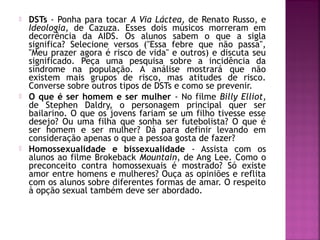  DSTs - Ponha para tocar A Via Láctea, de Renato Russo, e
Ideologia, de Cazuza. Esses dois músicos morreram em
decorrência da AIDS. Os alunos sabem o que a sigla
significa? Selecione versos ("Essa febre que não passa",
"Meu prazer agora é risco de vida" e outros) e discuta seu
significado. Peça uma pesquisa sobre a incidência da
síndrome na população. A análise mostrará que não
existem mais grupos de risco, mas atitudes de risco.
Converse sobre outros tipos de DSTs e como se prevenir.
 O que é ser homem e ser mulher - No filme Billy Elliot,
de Stephen Daldry, o personagem principal quer ser
bailarino. O que os jovens fariam se um filho tivesse esse
desejo? Ou uma filha que sonha ser futebolista? O que é
ser homem e ser mulher? Dá para definir levando em
consideração apenas o que a pessoa gosta de fazer?
 Homossexualidade e bissexualidade - Assista com os
alunos ao filme Brokeback Mountain, de Ang Lee. Como o
preconceito contra homossexuais é mostrado? Só existe
amor entre homens e mulheres? Ouça as opiniões e reflita
com os alunos sobre diferentes formas de amar. O respeito
à opção sexual também deve ser abordado.
 