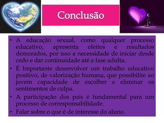 • A educação sexual, como qualquer processo
educativo, apresenta efeitos e resultados
demorados, por isso a necessidade de iniciar desde
cedo e dar continuidade até a fase adulta.
• É Importante desenvolver um trabalho educativo
positivo, de valorização humana, que possibilite ao
jovem capacidade de escolher e eliminar os
sentimentos de culpa.
• A participação dos pais é fundamental para um
processo de corresponsabilidade.
• Falar sobre o que é de interesse do aluno.
 