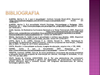  ALMEIDA, Marina S. R. o que é sexualidade?. Instituto Inclusão Brasil,2010. Disponível em
<http://inclusaobrasil.blogspot.com/2010/07/o-que-e-sexualidade.html> acesso em
19/05/2011.
 ALMEIDA, Marina S. R.A sexualidade Infantil Psicóloga, Psicopedagoga e Pedagoga. 2004.
Disponível em < http://www.psicologia.com.pt/artigos/ver_artigo.php?codigo=A0214> acesso
em 19/05/2011.
 AUAD, Daniela. Os Parâmetros Curriculares Nacionais e os Temas Transversais.2005. Disponível
em <http://www.educacaoonline.pro.br/index.php?
option=com_content&view=article&id=15:os-parametros-curriculares-nacionais-e-os-temas-
transversais&catid=4:educacao&Itemid=15 > acesso em 20/05/2011.
 BRAGA, Marilandes R.. SAIBA O que é sexualidade e conheça seus direitos. 2000. Disponível
em < http://www.marilandes.com.br/saiba_sex.htm. acesso em 22/05/2011.
 COSTA, Maria C. O.; LOPES, Clevane P. A.; SOUZA, Ronald P.; PATEL, Balmukund N.
Sexualidade na adolescência: desenvolvimento, vivência e propostas de intervenção. J Pediatr
(Rio J) 2001; 77 (Supl.2): S217-S224: adolescência.
 COSTA, Ricardo J. A Sexualidade na Escola. A pagina da educação, arquivo vivo, n°89, 2000. 
 FAVERO, Cintia. O que é Sexualidade? 2007. Disponível em <
http://www.infoescola.com/sexualidade/o-que-e-sexualidade/ > acesso em 15/05/2011.
 TONATTO, Suzinara; SAPIRO, Clary M. Os novos parâmetros curriculares das escolas brasileiras
e educação sexual:uma proposta de intervenção em ciências. Psicologia & Sociedade; 14 (2):
163-175; jul./dez.2002
 VOLPI, Sandra M. D.Sonia; LESZCZYNSKI, Ana C. Por uma adolescência não vulnerável:
representações de sexualidade e gênero em dispensador de preservativos masculinos e
projeto educativo para o contexto escolar. VIII Congresso Iberoamericano de ciência,
tecnologia e gênero, 2010.
 