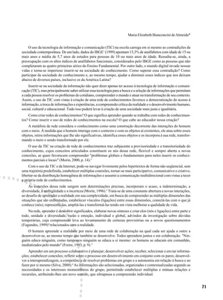 71
Maria Elizabeth Bianconcini deAlmeida*
O uso da tecnologia de informação e comunicação (TIC) na escola carrega em si mesmo as contradições da
sociedade contemporânea. De um lado, dados do IBGE1
(1999) apontam 13,3% de analfabetos com idade de 15 ou
mais anos e média de 5,7 anos de estudos para pessoas de 10 ou mais anos de idade. Ressalta-se, ainda, a
preocupação com os altos índices de analfabetos funcionais, considerados pelo IBGE como as pessoas que não
completaram as quatro primeiras séries do Ensino Fundamental. Por outro lado, o mundo digital invade nossas
vidas e torna-se imperioso inserir-se na sociedade do conhecimento. Como superar essa contradição? Como
participar da sociedade do conhecimento e, ao mesmo tempo, ajudar a diminuir esses índices que nos deixam
abaixo de diversos países, inclusive os da América Latina?
Inserir-se na sociedade da informação não quer dizer apenas ter acesso à tecnologia de informação e comuni-
cação (TIC), mas principalmente saber utilizar essa tecnologia para a busca e a seleção de informações que permitam
a cada pessoa resolver os problemas do cotidiano, compreender o mundo e atuar na transformação de seu contexto.
Assim, o uso da TIC com vistas à criação de uma rede de conhecimentos favorece a democratização do acesso à
informação, a troca de informações e experiências, a compreensão crítica da realidade e o desenvolvimento humano,
social, cultural e educacional. Tudo isso poderá levar à criação de uma sociedade mais justa e igualitária.
Como criar redes de conhecimentos? O que significa aprender quando se trabalha com redes de conhecimen-
tos? Como inserir o uso de redes de conhecimentos na escola? O que cabe ao educador nessa criação?
A metáfora de rede considera o conhecimento como uma construção decorrente das interações do homem
com o meio. À medida que o homem interage com o contexto e com os objetos aí existentes, ele atua sobre esses
objetos, retira informações que lhe são significativas, identifica esses objetos e os incorpora à sua rede, transfor-
mando o meio e sendo transformado por ele.
O uso da TIC na criação de rede de conhecimentos traz subjacente a provisoriedade e a transitoriedade do
conhecimento, cujos conceitos articulados constituem os nós dessa rede, flexível e sempre aberta a novas
conexões, as quais favorecem compreender "problemas globais e fundamentais para neles inserir os conheci-
mentos parciais e locais" (Morin, 2000, p. 14).2
Com o uso da TIC e da Internet, pode-se navegar livremente pelos hipertextos de forma não seqüencial, sem
uma trajetória predefinida, estabelecer múltiplas conexões, tornar-se mais participativo, comunicativo e criativo,
libertar-se da distribuição homogênea de informações e assumir a comunicação multidirecional com vistas a tecer
a própria rede de conhecimentos.
As conexões dessa rede surgem sem determinações precisas, incorporam o acaso, a indeterminação, a
diversidade, a ambigüidade e a incerteza (Morin, 1996).3
Trata-se de uma constante abertura a novas interações,
ao desafio de apreender a realidade em sua complexidade, em busca de compreender as múltiplas dimensões das
situações que são enfrentadas, estabelecer vínculos (ligações) entre essas dimensões, conectá-las com o que já
conhece (nós), representá-las, ampliá-las e transformá-las tendo em vista melhorar a qualidade de vida.
Na rede, aprender é descobrir significados, elaborar novas sínteses e criar elos (nós e ligações) entre parte e
todo, unidade e diversidade, razão e emoção, individual e global, advindos da investigação sobre dúvidas
temporárias, cuja compreensão leva ao levantamento de certezas provisórias ou a novos questionamentos
(Fagundes, 1999)4
relacionados com a realidade.
O homem apreende a realidade por meio de uma rede de colaboração na qual cada ser ajuda o outro a
desenvolver-se, ao mesmo tempo que também se desenvolve. Todos aprendem juntos e em colaboração. "Nin-
guém educa ninguém, como tampouco ninguém se educa a si mesmo: os homens se educam em comunhão,
mediatizados pelo mundo" (Freire, 1993, p. 9).5
Aprender em um processo colaborativo é planejar; desenvolver ações; receber, selecionar e enviar informa-
ções; estabelecer conexões; refletir sobre o processo em desenvolvimento em conjunto com os pares; desenvol-
ver a interaprendizagem, a competência de resolver problemas em grupo e a autonomia em relação à busca e ao
fazer por si mesmo (Silva, 2000).6
As informações são selecionadas, organizadas e contextualizadas segundo as
necessidades e os interesses momentâneos do grupo, permitindo estabelecer múltiplas e mútuas relações e
recursões, atribuindo-lhes um novo sentido, que ultrapassa a compreensão individual.
 