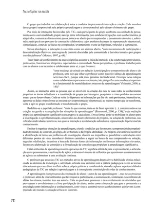 7 2
Tecnologias na escola
O grupo que trabalha em colaboração é autor e condutor do processo de interação e criação. Cada membro
desse grupo é responsável pela própria aprendizagem e co-responsável pelo desenvolvimento do grupo.
Por meio de interações favorecidas pela TIC, cada participante do grupo confronta sua unidade de pensa-
mento com a universalidade grupal, navega entre informações para estabelecer ligações com conhecimentos já
adquiridos, comunica a forma como pensa, coloca-se aberto para compreender o pensamento do outro e, sobre-
tudo, participa de um processo de construção colaborativo, cujos produtos decorrem da representação hipertextual,
comunicação, conexão de idéias no computador, levantamento e teste de hipóteses, reflexões e depurações.
Nessa abordagem, a educação é concebida como um sistema aberto, "com mecanismos de participação e
descentralização flexíveis, com regras de controle discutidas pela comunidade e decisões tomadas por grupos
interdisciplinares" (Moraes, 1997, p. 68).7
Tecer redes de conhecimento na escola significa assumir a ótica da interação e da colaboração entre alunos,
professores, funcionários, dirigentes, especialistas e comunidade. Nessa perspectiva, o professor trabalha junto
com os alunos e os incentiva a colaborarem entre si, o que favorece:
"uma mudança de atitude em relação à participação e compromisso do aluno e do
professor, uma vez que olhar o professor como parceiro idôneo de aprendizagem
será mais fácil, porque está mais próximo do tradicional. Enxergar seus colegas
como colaboradores para seu crescimento, isto já significa uma mudança importan-
te e fundamental de mentalidade no processo de aprendizagem" (Masetto, 2000, p.
141).8
Assim, as interações entre as pessoas que se envolvem na criação dos nós de suas redes de conhecimento
propiciam as trocas individuais e a constituição de grupos que interagem, pesquisam e criam produtos ao mesmo
tempo que se desenvolvem. Cada ser retira do hipertexto as informações que lhe são mais pertinentes, internaliza-as,
apropria-se delas e transforma-as em uma nova representação hipertextual; ao mesmo tempo que se transforma,
volta a agir no grupo transformado e transformando o grupo.
Redefine-se o papel do professor: "mais do que ensinar, trata-se de fazer aprender (...), concentrando-se na
criação, na gestão e na regulação das situações de aprendizagem" (Perrenoud, 2000, p. 139),9
cuja mediação
propicia a aprendizagem significativa aos grupos e a cada aluno. Dessa forma, pode-se mobilizar os alunos para
a investigação e a problematização, alicerçados no desenvolvimento de projetos, na solução de problemas, nas
reflexões individuais e coletivas, nos quais a interação e a colaboração subsidiam a representação hipertextual do
conhecimento.
Ensinar é organizar situações de aprendizagem, criando condições que favoreçam a compreensão da complexi-
dade do mundo, do contexto, do grupo, do ser humano e da própria identidade. Diz respeito a levantar ou incentivar
a identificação de temas ou problemas de investigação, discutir sua importância, possibilitar a articulação entre
diferentes pontos de vista, reconhecer distintos caminhos a seguir na busca de sua compreensão ou solução,
negociar redefinições, incentivar a busca de distintas fontes de informações ou fornecer informações relevantes,
favorecer a elaboração de conteúdos e a formalização de conceitos que propiciem a aprendizagem significativa.
Criar ambientes de aprendizagem com a presença da TIC significa utilizá-la para a representação, a articula-
ção entre pensamentos, a realização de ações, o desenvolvimento de reflexões que questionam constantemente
as ações e as submetem a uma avaliação contínua.
O professor que associa a TIC aos métodos ativos de aprendizagem desenvolve a habilidade técnica relaci-
onada ao domínio da tecnologia e, sobretudo, articula esse domínio com a prática pedagógica e com as teorias
educacionais que o auxiliem a refletir sobre a própria prática e a transformá-la, visando explorar as potencialidades
pedagógicas da TIC em relação à aprendizagem e à conseqüente constituição de redes de conhecimentos.
A aprendizagem é um processo de construção do aluno – autor de sua aprendizagem –, mas nesse processo
o professor, além de criar ambientes que favoreçam a participação, a comunicação, a interação e o confronto de
idéias dos alunos, também tem sua autoria. Cabe ao professor promover o desenvolvimento de atividades que
provoquem o envolvimento e a livre participação do aluno, assim como a interação que gera a co-autoria e a
articulação entre informações e conhecimentos, com vistas a construir novos conhecimentos que levem à com-
preensão do mundo e à atuação crítica no contexto.
 