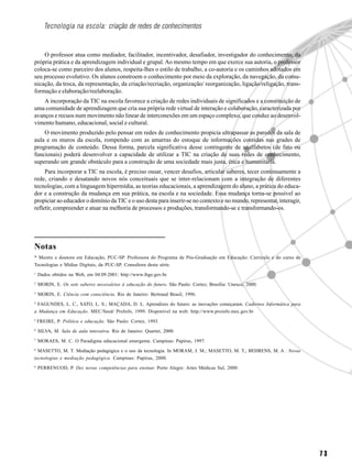 7 3
Tecnologia na escola: criação de redes de conhecimentos
O professor atua como mediador, facilitador, incentivador, desafiador, investigador do conhecimento, da
própria prática e da aprendizagem individual e grupal. Ao mesmo tempo em que exerce sua autoria, o professor
coloca-se como parceiro dos alunos, respeita-lhes o estilo de trabalho, a co-autoria e os caminhos adotados em
seu processo evolutivo. Os alunos constroem o conhecimento por meio da exploração, da navegação, da comu-
nicação, da troca, da representação, da criação/recriação, organização/ reorganização, ligação/religação, trans-
formação e elaboração/reelaboração.
A incorporação da TIC na escola favorece a criação de redes individuais de significados e a constituição de
uma comunidade de aprendizagem que cria sua própria rede virtual de interação e colaboração, caracterizada por
avanços e recuos num movimento não linear de interconexões em um espaço complexo, que conduz ao desenvol-
vimento humano, educacional, social e cultural.
O movimento produzido pelo pensar em redes de conhecimento propicia ultrapassar as paredes da sala de
aula e os muros da escola, rompendo com as amarras do estoque de informações contidas nas grades de
programação de conteúdo. Dessa forma, parcela significativa desse contingente de analfabetos (de fato ou
funcionais) poderá desenvolver a capacidade de utilizar a TIC na criação de suas redes de conhecimento,
superando um grande obstáculo para a construção de uma sociedade mais justa, ética e humanitária.
Para incorporar a TIC na escola, é preciso ousar, vencer desafios, articular saberes, tecer continuamente a
rede, criando e desatando novos nós conceituais que se inter-relacionam com a integração de diferentes
tecnologias, com a linguagem hipermídia, as teorias educacionais, a aprendizagem do aluno, a prática do educa-
dor e a construção da mudança em sua prática, na escola e na sociedade. Essa mudança torna-se possível ao
propiciar ao educador o domínio da TIC e o uso desta para inserir-se no contexto e no mundo, representar, interagir,
refletir, compreender e atuar na melhoria de processos e produções, transformando-se e transformando-os.
Notas
* Mestre e doutora em Educação, PUC-SP. Professora do Programa de Pós-Graduação em Educação: Currículo e do curso de
Tecnologias e Mídias Digitais, da PUC-SP. Consultora desta série.
1
Dados obtidos na Web, em 04.09.2001: http://www.ibge.gov.br.
2
MORIN, E. Os sete saberes necessários à educação do futuro. São Paulo: Cortez; Brasília: Unesco, 2000.
3
MORIN, E. Ciência com consciência. Rio de Janeiro: Bertrand Brasil, 1996.
4
FAGUNDES, L. C., SATO, L. S.; MAÇADA, D. L. Aprendizes do futuro: as inovações começaram. Cadernos Informática para
a Mudança em Educação. MEC/Seed/ ProInfo, 1999. Disponível na web: http://www.proinfo.mec.gov.br
5
FREIRE, P. Política e educação. São Paulo: Cortez, 1993.
6
SILVA, M. Sala de aula interativa. Rio de Janeiro: Quartet, 2000.
7
MORAES, M. C. O Paradigma educacional emergente. Campinas: Papirus, 1997.
8
MASETTO, M. T. Mediação pedagógica e o uso da tecnologia. In MORAM, J. M.; MASETTO, M. T.; BEHRENS, M. A . Novas
tecnologias e mediação pedagógica. Campinas: Papirus, 2000.
9
PERRENUOD, P. Dez novas competências para ensinar. Porto Alegre: Artes Médicas Sul, 2000.
 
