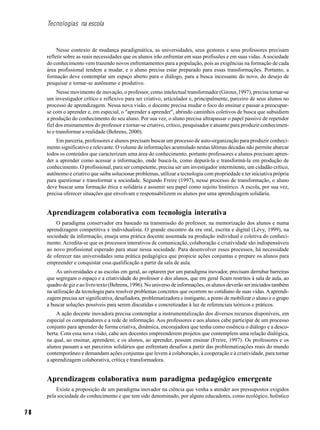 7 6
Tecnologias na escola
Nesse contexto de mudança paradigmática, as universidades, seus gestores e seus professores precisam
refletir sobre as reais necessidades que os alunos irão enfrentar em suas profissões e em suas vidas. Asociedade
do conhecimento vem trazendo novos enfrentamentos para a população, pois as exigências na formação de cada
área profissional tendem a mudar, e o aluno precisa estar preparado para essas transformações. Portanto, a
formação deve contemplar um espaço aberto para o diálogo, para a busca incessante do novo, do desejo de
pesquisar e tornar-se autônomo e produtivo.
Nesse movimento de inovação, o professor, como intelectual transformador (Giroux,1997), precisa tornar-se
um investigador crítico e reflexivo para ser criativo, articulador e, principalmente, parceiro de seus alunos no
processo de aprendizagem. Nessa nova visão, o docente precisa mudar o foco do ensinar e passar a preocupar-
se com o aprender e, em especial, o "aprender a aprender", abrindo caminhos coletivos de busca que subsidiem
a produção do conhecimento do seu aluno. Por sua vez, o aluno precisa ultrapassar o papel passivo de repetidor
fiel dos ensinamentos do professor e tornar-se criativo, crítico, pesquisador e atuante para produzir conhecimen-
to e transformar a realidade (Behrens, 2000).
Em parceria, professores e alunos precisam buscar um processo de auto-organização para produzir conheci-
mento significativo e relevante. O volume de informações acumulado nestas últimas décadas não permite abarcar
todos os conteúdos que caracterizam uma área do conhecimento, portanto professores e alunos precisam apren-
der a aprender como acessar a informação, onde buscá-la, como depurá-la e transformá-la em produção de
conhecimento. O profissional, para ser competente, precisa ser um investigador intermitente, um cidadão crítico,
autônomo e criativo que saiba solucionar problemas, utilizar a tecnologia com propriedade e ter iniciativa própria
para questionar e transformar a sociedade. Segundo Freire (1997), nesse processo de transformação, o aluno
deve buscar uma formação ética e solidária e assumir seu papel como sujeito histórico. A escola, por sua vez,
precisa oferecer situações que envolvam e responsabilizem os alunos por uma aprendizagem solidária.
Aprendizagem colaborativa com tecnologia interativa
O paradigma conservador era baseado na transmissão do professor, na memorização dos alunos e numa
aprendizagem competitiva e individualista. O grande encontro da era oral, escrita e digital (Lévy, 1999), na
sociedade da informação, enseja uma prática docente assentada na produção individual e coletiva do conheci-
mento. Acredita-se que os processos interativos de comunicação, colaboração e criatividade são indispensáveis
ao novo profissional esperado para atuar nessa sociedade. Para desenvolver esses processos, há necessidade
de oferecer nas universidades uma prática pedagógica que propicie ações conjuntas e prepare os alunos para
empreender e conquistar essa qualificação a partir da sala de aula.
As universidades e as escolas em geral, ao optarem por um paradigma inovador, precisam derrubar barreiras
que segregam o espaço e a criatividade do professor e dos alunos, que em geral ficam restritos à sala de aula, ao
quadro de giz e ao livro texto (Behrens, 1996). No universo de informações, os alunos deverão ser iniciados também
na utilização da tecnologia para resolver problemas concretos que ocorrem no cotidiano de suas vidas. Aaprendi-
zagem precisa ser significativa, desafiadora, problematizadora e instigante, a ponto de mobilizar o aluno e o grupo
a buscar soluções possíveis para serem discutidas e concretizadas à luz de referenciais teóricos e práticos.
A ação docente inovadora precisa contemplar a instrumentalização dos diversos recursos disponíveis, em
especial os computadores e a rede de informação. Aos professores e aos alunos cabe participar de um processo
conjunto para aprender de forma criativa, dinâmica, encorajadora que tenha como essência o diálogo e a desco-
berta. Com essa nova visão, cabe aos docentes empreenderem projetos que contemplem uma relação dialógica,
na qual, ao ensinar, aprendem; e os alunos, ao aprender, possam ensinar (Freire, 1997). Os professores e os
alunos passam a ser parceiros solidários que enfrentam desafios a partir das problematizações reais do mundo
contemporâneo e demandam ações conjuntas que levem à colaboração, à cooperação e à criatividade, para tornar
a aprendizagem colaborativa, crítica e transformadora.
Aprendizagem colaborativa num paradigma pedagógico emergente
Existe a proposição de um paradigma inovador na ciência que venha a atender aos pressupostos exigidos
pela sociedade do conhecimento e que tem sido denominado, por alguns educadores, como ecológico, holístico
 