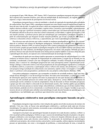 7 7
Tecnologia interativa a serviço da aprendizagem colaborativa num paradigma emergente
ou emergente (Capra, 1996; Moraes, 1997; Santos, 1987). Caracterizar o paradigma emergente não parece tarefa de
fácil resposta neste momento histórico, pois além da multiplicidade de denominações, ele engloba diferentes
aspectos e exige a interconexão de pressupostos de diversas teorias.
O paradigma emergente busca a visão de totalidade e o desafio de superação da reprodução para a produção
do conhecimento. Para Capra (1996), o paradigma emergente tem como função essencial reaproximar as partes na
busca de uma visão do todo.Aexigência de tornar o aluno um competente produtor do seu próprio conhecimento
implica valorizar a reflexão, a ação, a curiosidade, o espírito crítico, a incerteza, a provisoriedade, o questionamento
e, para tanto, exige que o professor reconstrua a prática conservadora que vem desenvolvendo em sala de aula.
Os ambientes educativos devem ter como foco central a autonomia, a criatividade e o espírito investigativo. Com
esse desafio presente, o professor precisa optar por metodologias que contemplem o paradigma emergente, a
partir de contextualizações que busquem levantar situações-problema, que levem a produções individuais e
coletivas e a discussões críticas e reflexivas, e, especialmente, que visem à aprendizagem colaborativa.
Para alicerçar uma ação docente que venha a atender às mudanças paradigmáticas da ciência, há a necessi-
dade de se constituir uma aliança de abordagens pedagógicas, formando uma verdadeira teia de referenciais
teóricos-práticos. Behrens (1999), ao realizar pesquisas sobre a prática pedagógica dos professores, em todos os
níveis de ensino, propõe que para atender ao paradigma emergente se faz necessário construir uma aliança entre
os pressupostos da visão sistêmica, da abordagem progressista e do ensino com pesquisa. Defende que para o
professor oferecer uma ação docente baseada nessa aliança precisa ampliar também os recursos oferecidos para
a aprendizagem dos alunos, em especial com a instrumentalização da tecnologia inovadora.
A importância da opção por essa aliança implica apresentar as características de cada abordagem: a) a visão
sistêmica ou holística busca a superação da fragmentação do conhecimento, o resgate do ser humano em sua
totalidade, considerando o homem com suas inteligências múltiplas, levando à formação de um profissional
humano, ético e sensível; b) a abordagem progressista tem como pressuposto central a transformação social.
Instiga o diálogo e a discussão coletiva como forças propulsoras de uma aprendizagem significativa e contempla
os trabalhos coletivos, as parcerias e a participação crítica e reflexiva dos alunos e dos professores; c) o ensino
com pesquisa instiga à produção do conhecimento com autonomia, espírito crítico e investigativo. Considera o
aluno e o professor como pesquisadores e produtores dos seus próprios conhecimentos (Behrens, 1998).
Uma prática pedagógica competente, que acompanhe os desafios da sociedade moderna, exige uma inter-
relação dessas abordagens e o uso da tecnologia inovadora. Servindo como instrumentos, o computador e a rede
de informações aparecem como suportes relevantes na proposição de uma ação docente inovadora. Dentre os
recursos que têm auxiliado processos de contato entre pares, destacam-se: correio eletrônico: ferramenta de
comunicação escrita a distância via rede de computadores; listas de discussão ou fóruns: formadas por pessoas
e grupos que têm como objetivo a discussão de um determinado assunto; chat: interface gráfica que possibilita
conversa com diversas pessoas ao mesmo tempo; teleconferência: conferências que envolvem usuários fisica-
mente distantes, podendo envolver a transmissão e o recebimento de texto, som e imagem.Acredita-se que esses
recursos devem ser utilizados para subsidiar uma metodologia de ação docente baseada nas aprendizagens, nas
competências e nas habilidades que o professor quer desenvolver com seus alunos.
Aprendizagem colaborativa num paradigma emergente baseada em pro-
jetos
O paradigma emergente exige conexões e inter-relações dos agentes envolvidos no processo de ensinar e de
aprender. Com essa visão, ao buscar uma aprendizagem colaborativa, o professor pode optar por diversas
metodologias. Em especial, neste momento, recomenda-se que a metodologia tenha como base fundamental um
ensino e aprendizagem por projetos.
A perspectiva de propor uma aprendizagem baseada em projetos leva cada docente a analisar, a refletir e a
criar sua própria prática pedagógica. Enfatiza-se que o sucesso da metodologia baseada em projetos e da apren-
dizagem colaborativa com tecnologia interativa implica a vivência de situações diferentes das que os alunos
estão acostumados numa ação docente conservadora. Na proposição da metodologia de aprendizagem
colaborativa por projetos, não existem receitas e prescrições a serem seguidas, embora algumas recomendações
possam ser apresentadas, tais como: a investigação de problemas, a contextualização do tema, a tomada de
 